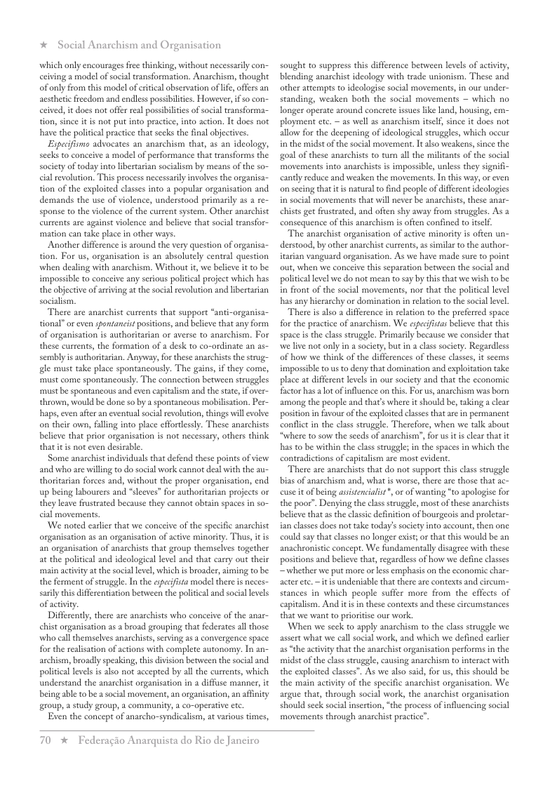 * Social Anarchism and Organisation ‘which only encourages free thinking, without necessasily con- ceiving a model of social transformation. Anarchism, thought of only from this model of citical observation of life offers an aestheic freedom and endless possibilites. However, i so con- ceived, it does not offer real possibilities of social transforma- tion, since it is not put into practice, into action. It does not have the political practice that seeks the final objectives. Especifismo advocates an anarchism that, as an ideology, seeks to conceive a model of performance that transforms the society of today into libertarian socialism by means of the so- cial revolution. This process necessarily involves the organisa- tion of the exploited classes into a popular organisation and demands the use of violence, understood primarily as re- sponse to the violence of the current system. Other anarchist currents are against violence and believe that social transfor- mation can take place in other ways. Another difference is around the very question of organisa- tion. For us, organisation is an absolutely central question ‘when dealing with anarchism. Without it, we believe it to be impossible to conceive any serious political project which has the objective of arrving a the social revolution and libertarian socialism. There are anarchist currents that support “anti-organisa- tional” or even spontancist positions, and believe that any form of organisation s authoritarian or averse to anarchism. For these currents, the formation of a desk to co-ordinate an as- sembly is authoritarian. Anyway, for these anarchists the strug- gle must take place spontaneously. The gains, if they come, ‘must come spontaneously. The connection between struggles ‘must be spontancous and even capitalism and the stae, if over- thrown, would be done so by a spontancous mobilisation. Per- haps, even afier an eventual social revolution, things will evolve: on their own, falling into place effortlessly. These anarchists believe that prior organisation is not necessary, others think that it s not even desirable. Some anarchist individuals that defend these points of view and who are willing to do social work cannot deal with the au- thoritarian forces and, without the proper organisation, end up being labourers and *sleeves” for authoritarian projects or they leave frustrated because they cannot abtain spaces in so- cial movements. ‘We noted earlier that we conceive of the specific anarchist organisation as an organisation of active minority. Thus, it is an organisation of anarchists that group themselves together at the political and ideological level and that carry out their ‘main actvity at the social level, which is broader, aiming to be the ferment of struggle. In the especifista model there is neces- sarly this differentiation between the political and social levels of activity. Differenly, there are anarchists who conceive of the anar- chist organisation as a broad geouping that federates all those: ‘who call themselves anarchists, serving as a convergence space for the realisation of actions with complete autonomy. In an- archism, broadly speaking, this division between the social and political levels s also not accepted by al the currents, which understand the anarchist organisation in a diffuse manner, it being able to be a social movement, an organisation, an affnity group, a study group, a community, a co-operative etc. Even the concept of anarcho-syndicalism, at various times, sought to suppress this difference between levels of activity, blending anarchist ideology with trade unionism. These and other attempts to ideologise social movements, in our under- standing, weaken both the social movements ~ which no longer operate around concrete issues like land, housing, em- ployment ete. — as well as anarchism itself, since it does not allow for the deepening of ideological struggles, which oceur i the midst ofthe social movement. It also weakens, since the goal of these anarchists to turn all the militants of the social movements into anarchists is impossible, unless they signifi- cantly reduce and weaken the movements. In this way, or even on seeing that it is natural o find people of different ideologies i social movements that will never be anarchists, these anar- chists get frustrated, and often shy away from struggles. As a consequence of this anarchism is often confined to tself “The anarchist organisation of active minority is often un- derstood, by other anarchist currents, assimila to the author- irarian vanguard organisation. As we have made sure to point out, when we conceive this separation between the social and political level we do not mean to say by this that we wish to be in front of the social movements, nor that the politial level has any hierarchy or domination in relation to the socal level. There is also a difference in relation to the preferred space for the practice of anarchism. We especifistas believe that this space i the class struggle. Primarily because we consider that we live not only in a society, but in a clas society. Regardless of how we think of the differences of these classes, it seems impossible o us to deny that domination and exploitation take place at different levels in our society and that the economic factor has alot of influence on this. For us, anarchism was born among the people and that’s where it should be, taking a clear postion in favour of the exploited classes that arein permanent conflit in the class struggle. Therefore, when we talk about “where to sow the seeds of anarchism”, for us it i clear that it has to be within the class struggle; in the spaces in which the contradictions of capitalism are most eviden “There are anarchists that do not support this class struggle bias of anarchism and, what s worse, there are those that ac- cuse it of being assistenciaist*, o of wanting “to apologise for the poor”. Denying the class struggle, most of these anarchists believe that as the classic definition of bourgeois and proletar- ian classes does not take today’ society into account, then one could say that classes no longer exist; or that this would be an anachronistic concept. We fundamentally disagree with these positions and believe that, regardless of how we define classes ~whether we put more o less emphasis on the economic char- acter . ~ it is undeniable that there are contexts and circum- stances in which people suffer more from the effects of capitalism. And itis in these contexts and these circumstances that we want to prioritise our work. When we seck to apply anarchism to the class struggle we assert what we call social work, and which we defined earler as “the activity that the anarchist organisation performs in the midst of the classstruggle, causing anarchism to interact with the exploited classes”. As we also said, for us, this should be the main activity of the specific anarchist organisation. We argue that, through social work, the anarchist organisation should seck social insertion, “the process of influencing social movements through anarchist practice”. 70 * Federagio Anarquista do Rio de Janeiro